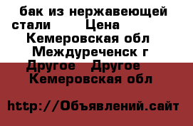 бак из нержавеющей стали     › Цена ­ 30 000 - Кемеровская обл., Междуреченск г. Другое » Другое   . Кемеровская обл.